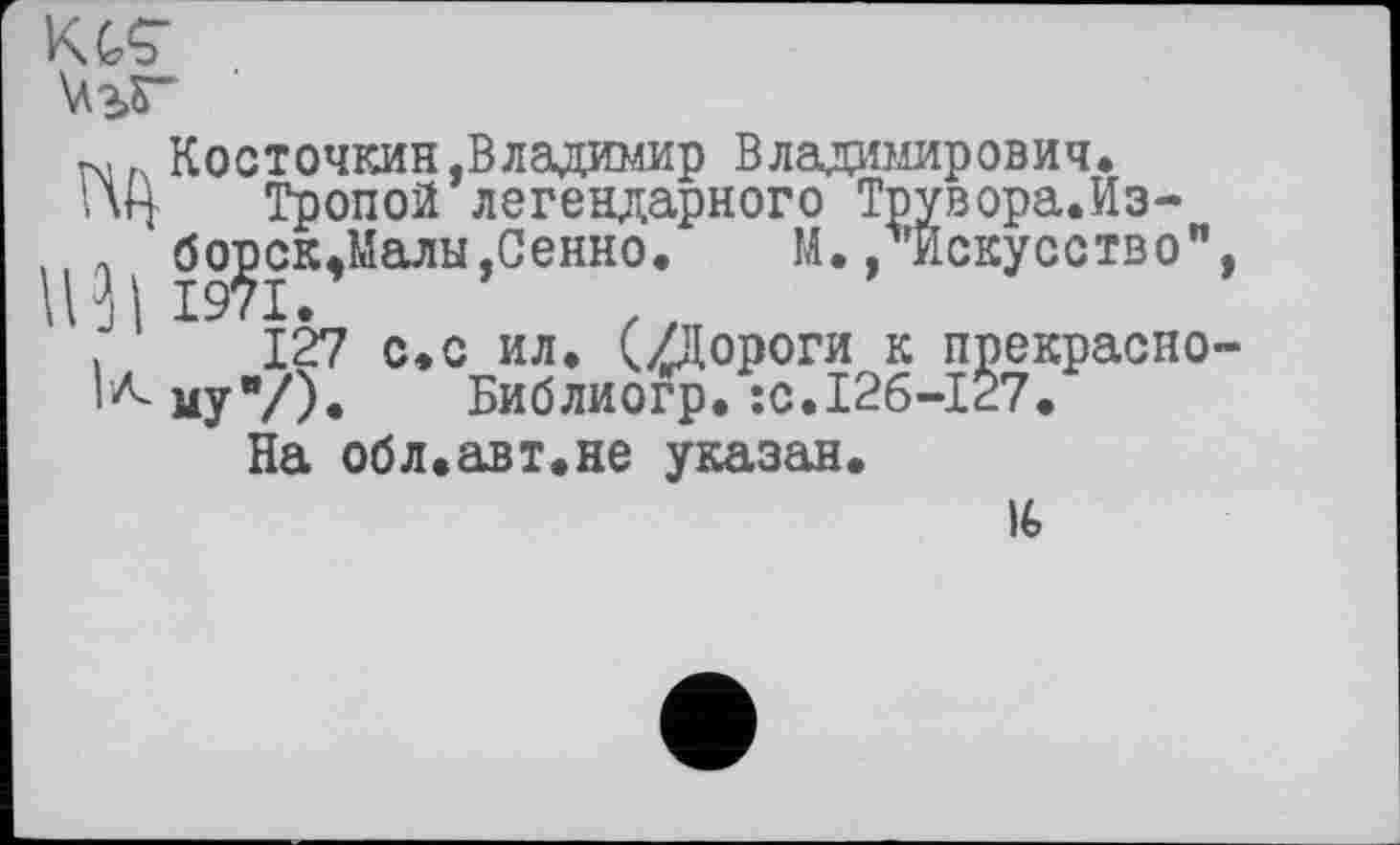 ﻿KGS’
\\з>Г
Косточкин .Владимир Владимирович.
1\Ц Тропой легендарного Трувора.Из-
,, ' борск.Малы.Сенно. М. /’Искусство", ПН 1971.
.	127 с.с ил. (/Дороги к прекрасно-
го му"/). Библиогр. :с.12б-127.
На обл.авт.не указан.
16